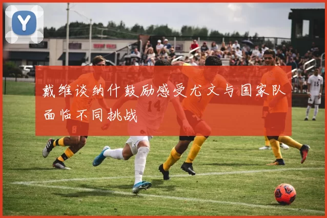 戴维谈纳什鼓励感受尤文与国家队面临不同挑战